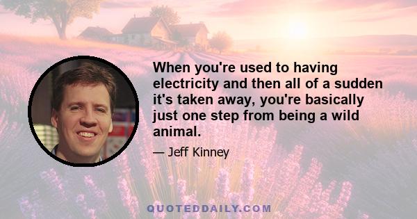 When you're used to having electricity and then all of a sudden it's taken away, you're basically just one step from being a wild animal.