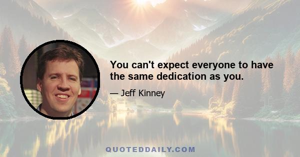 You can't expect everyone to have the same dedication as you.