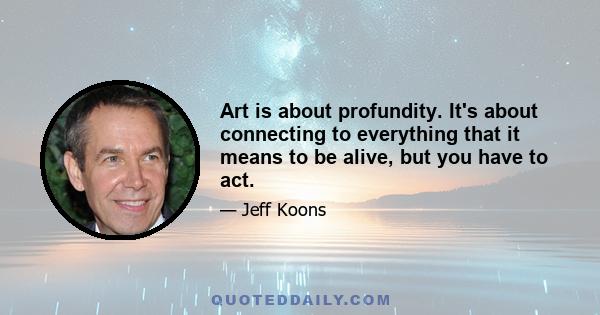 Art is about profundity. It's about connecting to everything that it means to be alive, but you have to act.