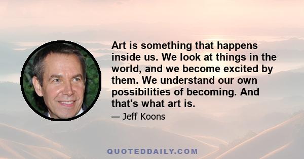 Art is something that happens inside us. We look at things in the world, and we become excited by them. We understand our own possibilities of becoming. And that's what art is.