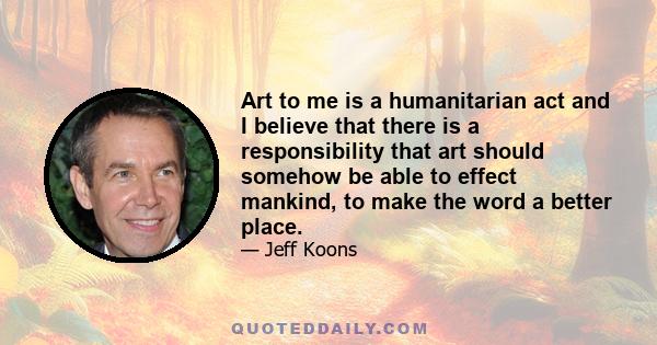 Art to me is a humanitarian act and I believe that there is a responsibility that art should somehow be able to effect mankind, to make the word a better place.