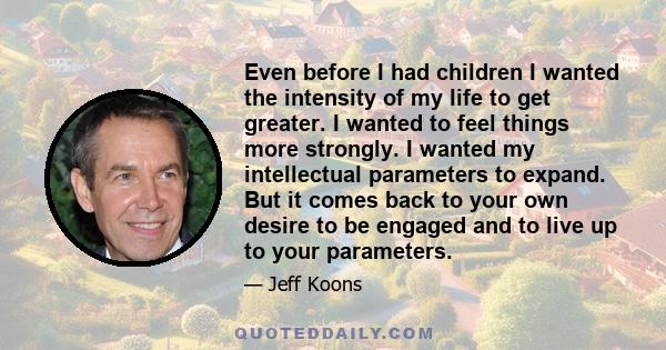 Even before I had children I wanted the intensity of my life to get greater. I wanted to feel things more strongly. I wanted my intellectual parameters to expand. But it comes back to your own desire to be engaged and