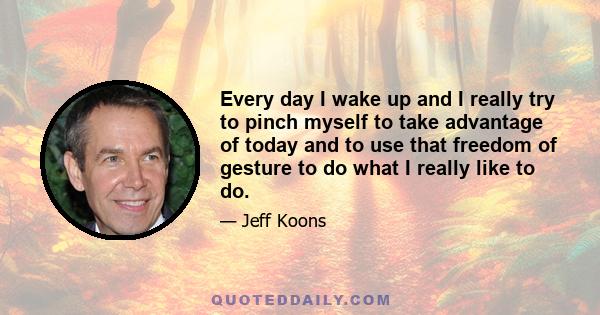 Every day I wake up and I really try to pinch myself to take advantage of today and to use that freedom of gesture to do what I really like to do.