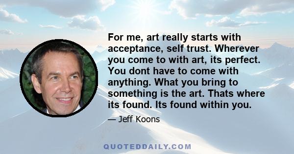 For me, art really starts with acceptance, self trust. Wherever you come to with art, its perfect. You dont have to come with anything. What you bring to something is the art. Thats where its found. Its found within you.