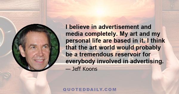 I believe in advertisement and media completely. My art and my personal life are based in it. I think that the art world would probably be a tremendous reservoir for everybody involved in advertising.