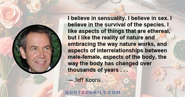 I believe in sensuality. I believe in sex. I believe in the survival of the species. I like aspects of things that are ethereal, but I like the reality of nature and embracing the way nature works, and aspects of