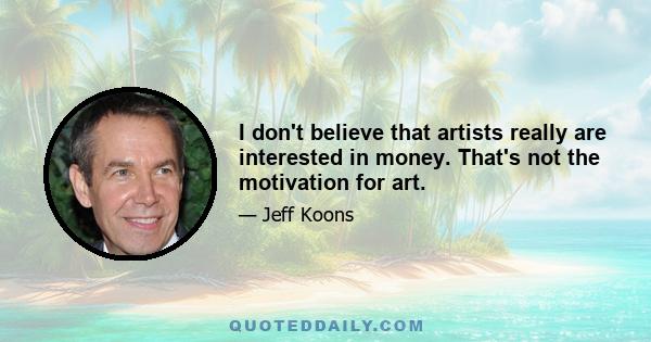 I don't believe that artists really are interested in money. That's not the motivation for art.