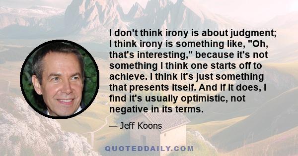 I don't think irony is about judgment; I think irony is something like, Oh, that's interesting, because it's not something I think one starts off to achieve. I think it's just something that presents itself. And if it