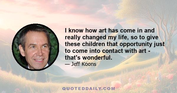 I know how art has come in and really changed my life, so to give these children that opportunity just to come into contact with art - that's wonderful.