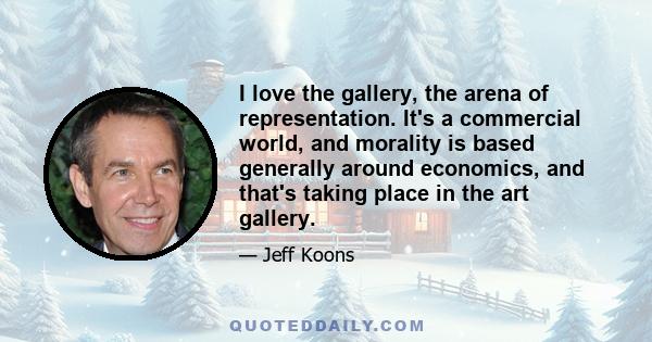 I love the gallery, the arena of representation. It's a commercial world, and morality is based generally around economics, and that's taking place in the art gallery.