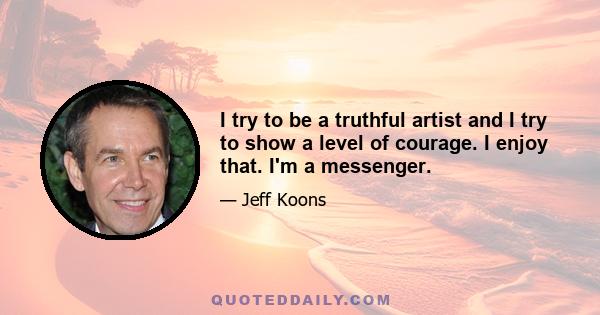 I try to be a truthful artist and I try to show a level of courage. I enjoy that. I'm a messenger.