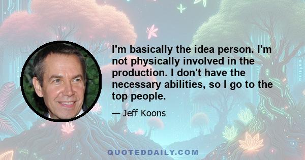 I'm basically the idea person. I'm not physically involved in the production. I don't have the necessary abilities, so I go to the top people.