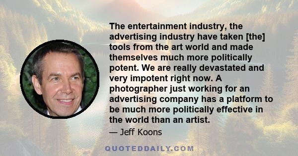 The entertainment industry, the advertising industry have taken [the] tools from the art world and made themselves much more politically potent. We are really devastated and very impotent right now. A photographer just