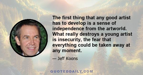 The first thing that any good artist has to develop is a sense of independence from the artworld. What really destroys a young artist is insecurity, the fear that everything could be taken away at any moment.