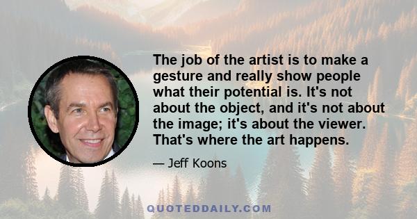 The job of the artist is to make a gesture and really show people what their potential is. It's not about the object, and it's not about the image; it's about the viewer. That's where the art happens.