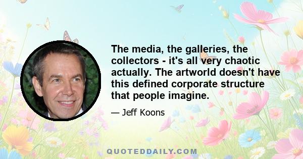 The media, the galleries, the collectors - it's all very chaotic actually. The artworld doesn't have this defined corporate structure that people imagine.