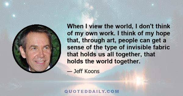 When I view the world, I don't think of my own work. I think of my hope that, through art, people can get a sense of the type of invisible fabric that holds us all together, that holds the world together.