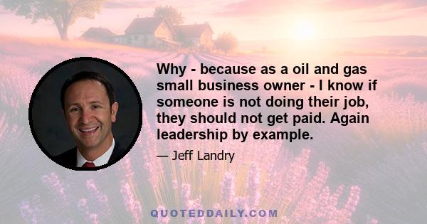 Why - because as a oil and gas small business owner - I know if someone is not doing their job, they should not get paid. Again leadership by example.