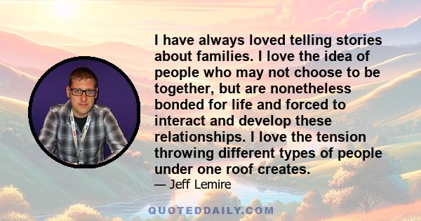 I have always loved telling stories about families. I love the idea of people who may not choose to be together, but are nonetheless bonded for life and forced to interact and develop these relationships. I love the