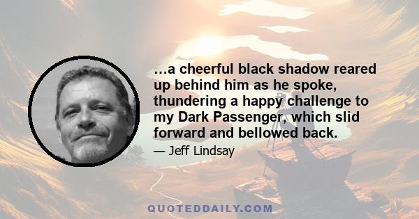 …a cheerful black shadow reared up behind him as he spoke, thundering a happy challenge to my Dark Passenger, which slid forward and bellowed back.