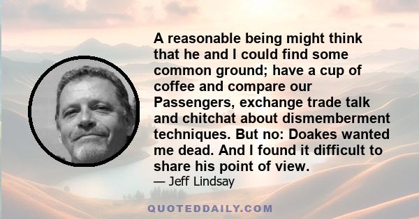 A reasonable being might think that he and I could find some common ground; have a cup of coffee and compare our Passengers, exchange trade talk and chitchat about dismemberment techniques. But no: Doakes wanted me