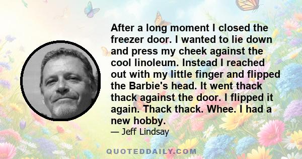 After a long moment I closed the freezer door. I wanted to lie down and press my cheek against the cool linoleum. Instead I reached out with my little finger and flipped the Barbie's head. It went thack thack against