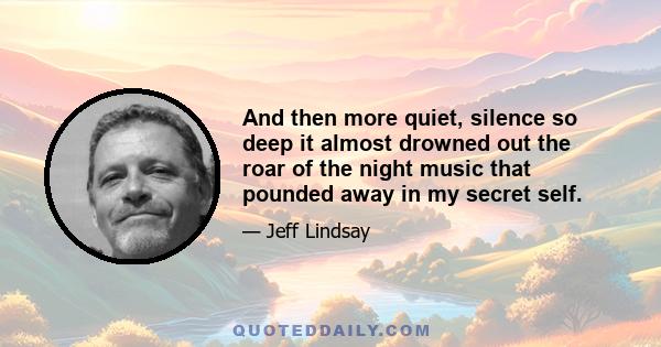 And then more quiet, silence so deep it almost drowned out the roar of the night music that pounded away in my secret self.