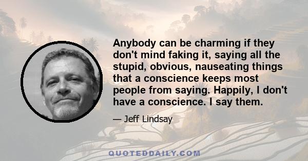 Anybody can be charming if they don't mind faking it, saying all the stupid, obvious, nauseating things that a conscience keeps most people from saying. Happily, I don't have a conscience. I say them.