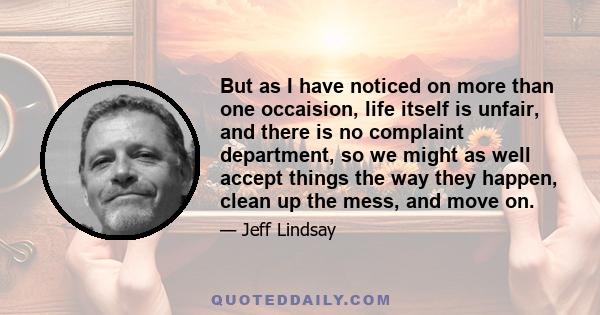 But as I have noticed on more than one occaision, life itself is unfair, and there is no complaint department, so we might as well accept things the way they happen, clean up the mess, and move on.