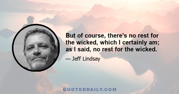 But of course, there's no rest for the wicked, which I certainly am; as I said, no rest for the wicked.