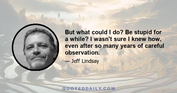 But what could I do? Be stupid for a while? I wasn't sure I knew how, even after so many years of careful observation.