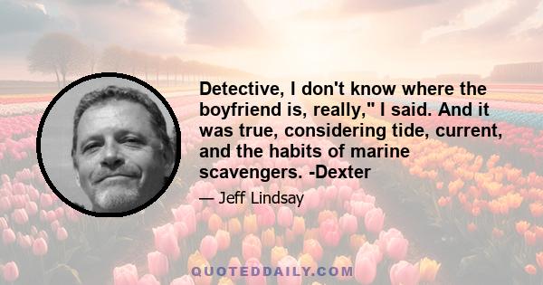 Detective, I don't know where the boyfriend is, really, I said. And it was true, considering tide, current, and the habits of marine scavengers. -Dexter