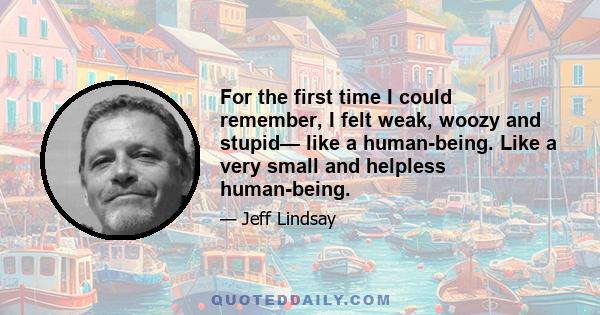 For the first time I could remember, I felt weak, woozy and stupid— like a human-being. Like a very small and helpless human-being.