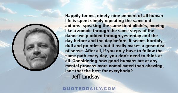 Happily for me, ninety-nine percent of all human life is spent simply repeating the same old actions, speaking the same tired clichés, moving like a zombie through the same steps of the dance we plodded through