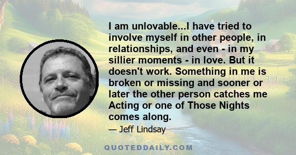 I am unlovable...I have tried to involve myself in other people, in relationships, and even - in my sillier moments - in love. But it doesn't work. Something in me is broken or missing and sooner or later the other