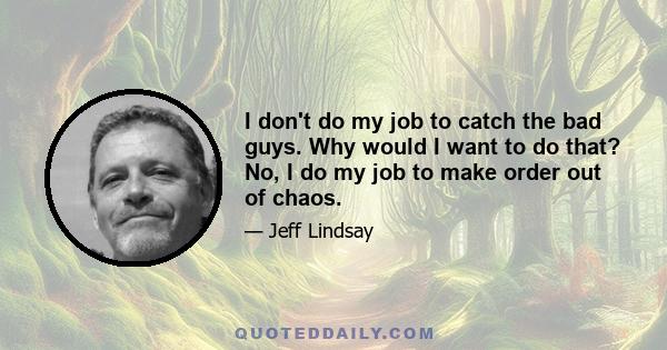 I don't do my job to catch the bad guys. Why would I want to do that? No, I do my job to make order out of chaos.