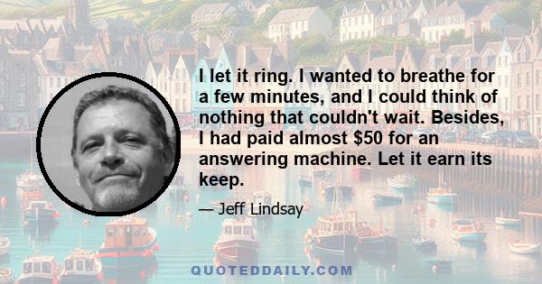 I let it ring. I wanted to breathe for a few minutes, and I could think of nothing that couldn't wait. Besides, I had paid almost $50 for an answering machine. Let it earn its keep.