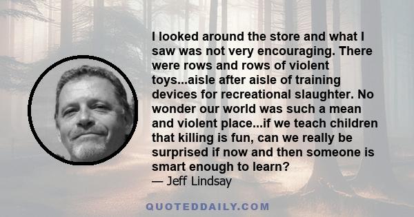 I looked around the store and what I saw was not very encouraging. There were rows and rows of violent toys...aisle after aisle of training devices for recreational slaughter. No wonder our world was such a mean and