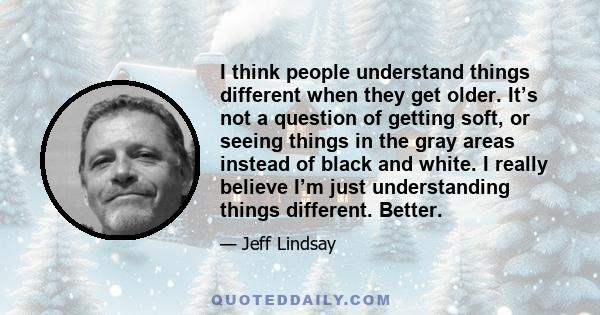 I think people understand things different when they get older. It’s not a question of getting soft, or seeing things in the gray areas instead of black and white. I really believe I’m just understanding things