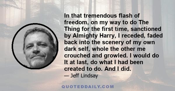 In that tremendous flash of freedom, on my way to do The Thing for the first time, sanctioned by Almighty Harry, I receded, faded back into the scenery of my own dark self, whole the other me crouched and growled. I