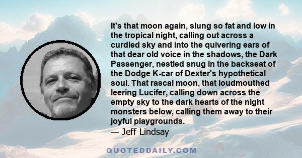 It's that moon again, slung so fat and low in the tropical night, calling out across a curdled sky and into the quivering ears of that dear old voice in the shadows, the Dark Passenger, nestled snug in the backseat of