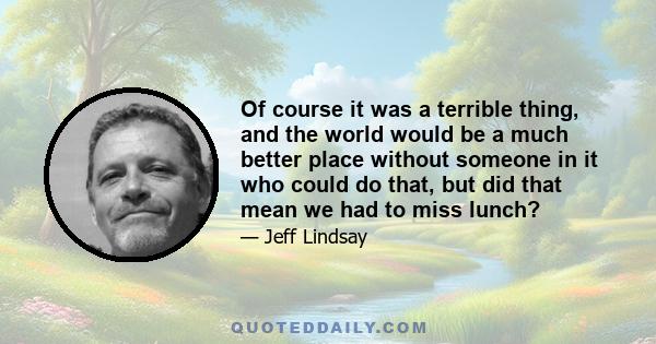 Of course it was a terrible thing, and the world would be a much better place without someone in it who could do that, but did that mean we had to miss lunch?