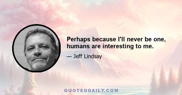 Perhaps because I'll never be one, humans are interesting to me.