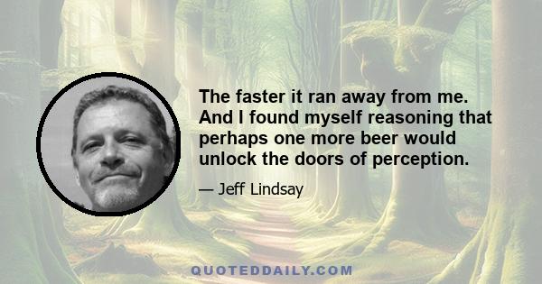 The faster it ran away from me. And I found myself reasoning that perhaps one more beer would unlock the doors of perception.