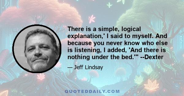 There is a simple, logical explanation,' I said to myself. And because you never know who else is listening, I added, 'And there is nothing under the bed.' --Dexter