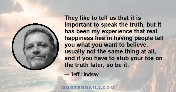 They like to tell us that it is important to speak the truth, but it has been my experience that real happiness lies in having people tell you what you want to believe, usually not the same thing at all, and if you have 