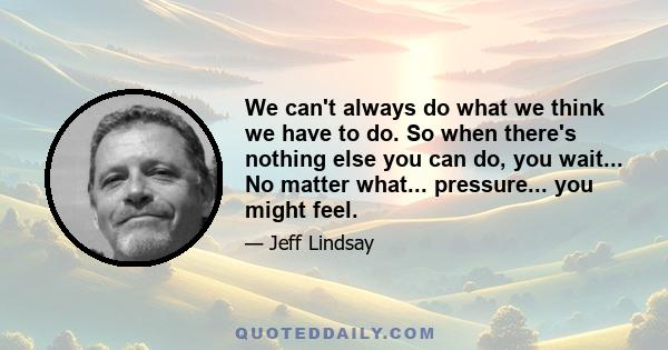 We can't always do what we think we have to do. So when there's nothing else you can do, you wait... No matter what... pressure... you might feel.