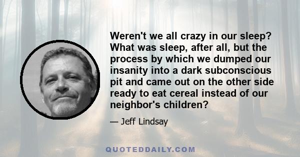 Weren't we all crazy in our sleep? What was sleep, after all, but the process by which we dumped our insanity into a dark subconscious pit and came out on the other side ready to eat cereal instead of our neighbor's