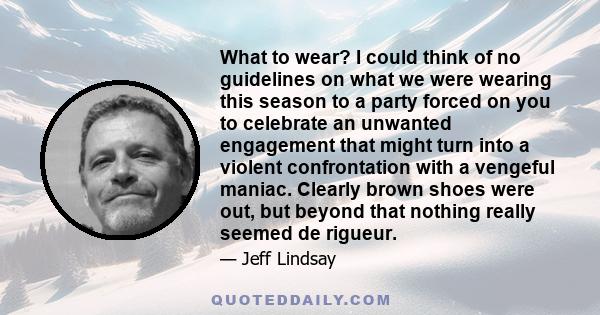 What to wear? I could think of no guidelines on what we were wearing this season to a party forced on you to celebrate an unwanted engagement that might turn into a violent confrontation with a vengeful maniac. Clearly