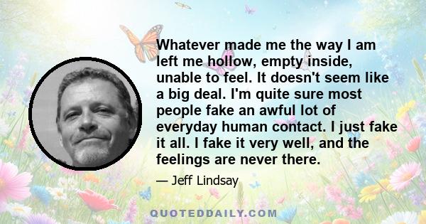 Whatever made me the way I am left me hollow, empty inside, unable to feel. It doesn't seem like a big deal. I'm quite sure most people fake an awful lot of everyday human contact. I just fake it all. I fake it very